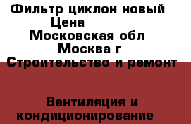 Фильтр циклон новый › Цена ­ 2 000 - Московская обл., Москва г. Строительство и ремонт » Вентиляция и кондиционирование   